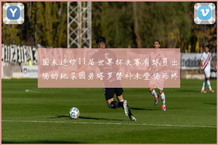 国米连续11届世界杯决赛有球员出场的纪录因劳塔罗替补未登场而终止