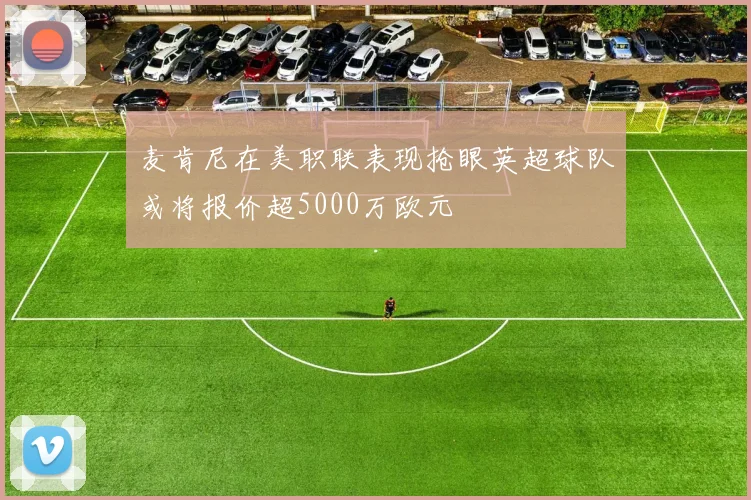 麦肯尼在美职联表现抢眼英超球队或将报价超5000万欧元