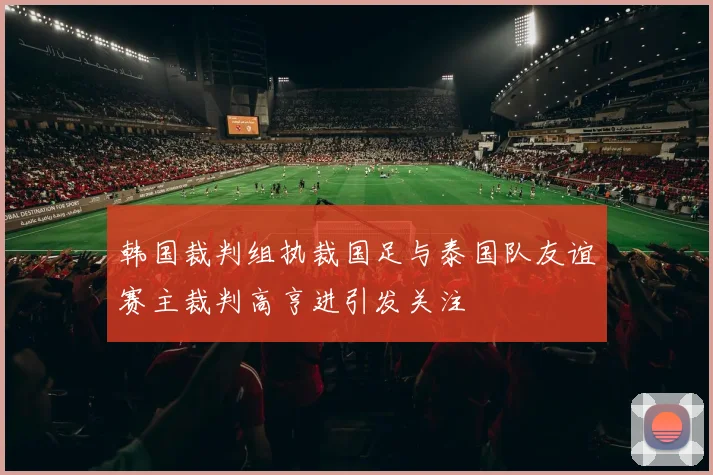 韩国裁判组执裁国足与泰国队友谊赛主裁判高亨进引发关注