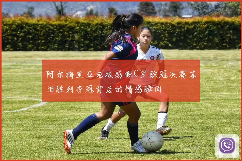 阿尔梅里亚老板感慨C罗欧冠决赛落泪胜利夺冠背后的情感瞬间