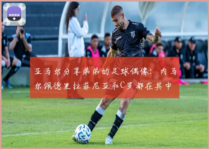 亚马尔分享弟弟的足球偶像：内马尔佩德里拉菲尼亚和C罗都在其中