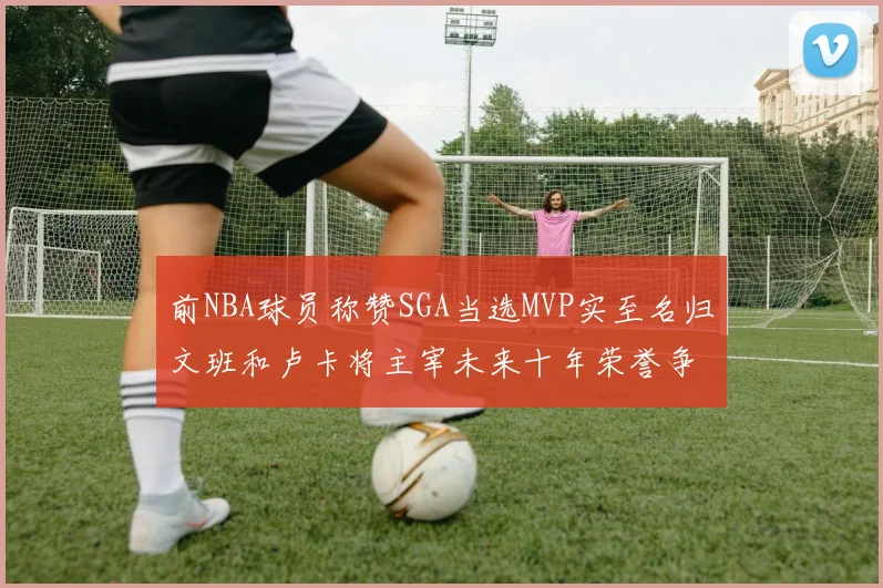 前NBA球员称赞SGA当选MVP实至名归文班和卢卡将主宰未来十年荣誉争夺