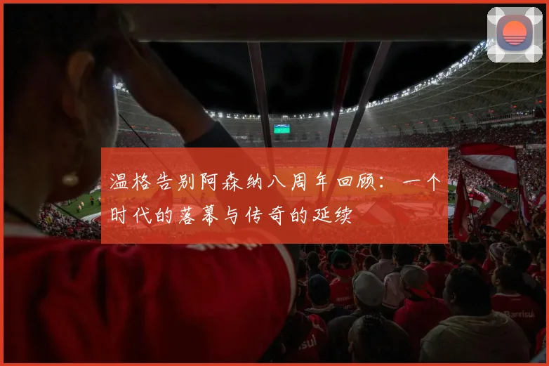 温格告别阿森纳八周年回顾：一个时代的落幕与传奇的延续